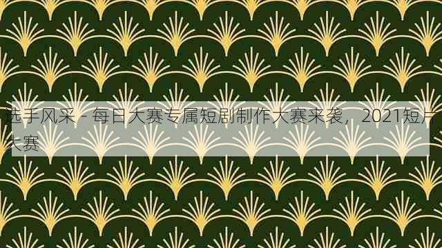 选手风采 - 每日大赛专属短剧制作大赛来袭,2021短片大赛