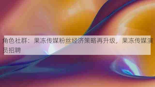 角色社群：果冻传媒粉丝经济策略再升级，果冻传媒演员招聘