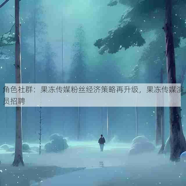 角色社群：果冻传媒粉丝经济策略再升级，果冻传媒演员招聘