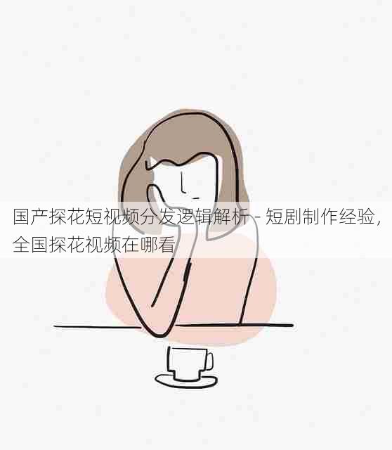国产探花短视频分发逻辑解析 - 短剧制作经验,全国探花视频在哪看
