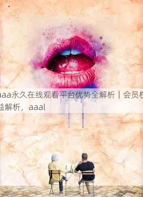 aaa永久在线观看平台优势全解析|会员权益解析,aaal