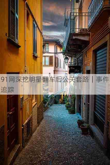 91网深挖明星翻车后公关套路|事件追踪