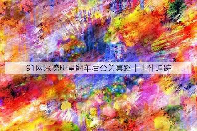 91网深挖明星翻车后公关套路|事件追踪