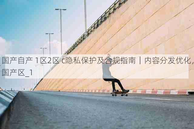 国产自产 1区2区 c隐私保护及合规指南|内容分发优化,国产区_1