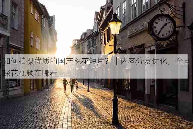 如何拍摄优质的国产探花短片?|内容分发优化,全国探花视频在哪看