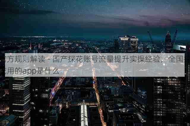 官方规则解读 - 国产探花账号流量提升实操经验,全国探花用的app是什么