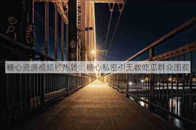 糖心资源视频被热转：糖心私密引无数吃瓜群众围观