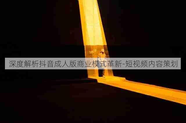 深度解析抖音成人版商业模式革新-短视频内容策划