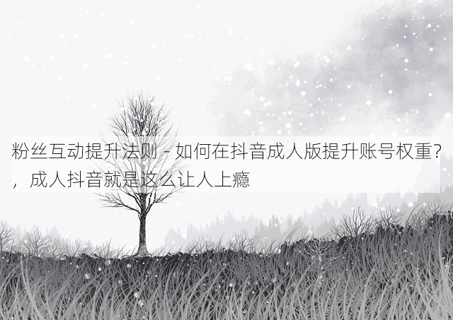 粉丝互动提升法则 - 如何在抖音成人版提升账号权重?,成人抖音就是这么让人上瘾