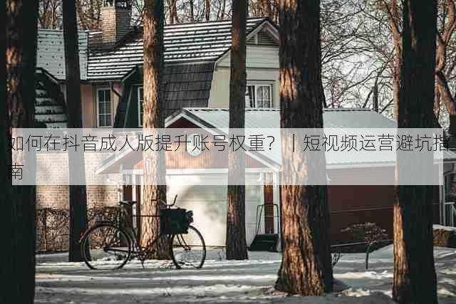 如何在抖音成人版提升账号权重？｜短视频运营避坑指南
