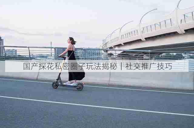 国产探花私密圈子玩法揭秘｜社交推广技巧